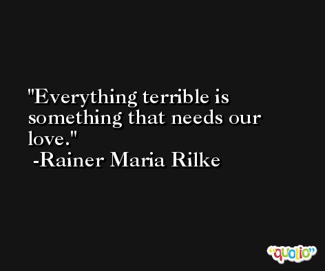 Everything terrible is something that needs our love. -Rainer Maria Rilke