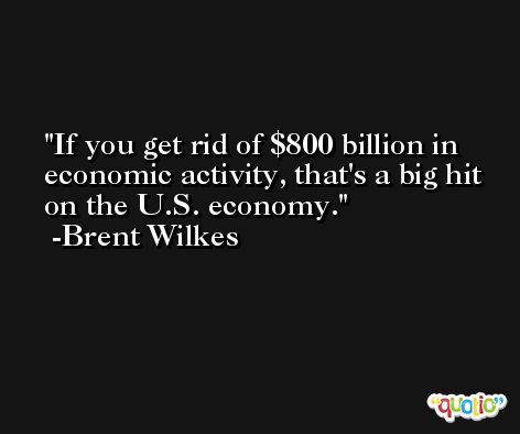 If you get rid of $800 billion in economic activity, that's a big hit on the U.S. economy. -Brent Wilkes