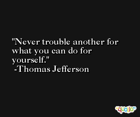 Never trouble another for what you can do for yourself. -Thomas Jefferson