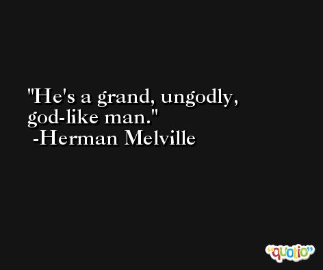 He's a grand, ungodly, god-like man. -Herman Melville