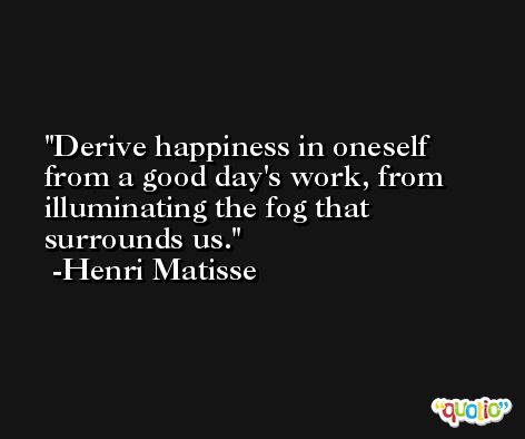 Derive happiness in oneself from a good day's work, from illuminating the fog that surrounds us. -Henri Matisse