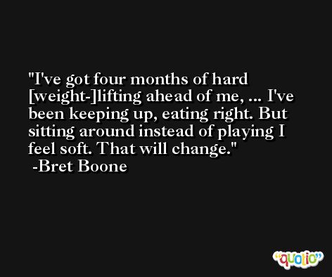 I've got four months of hard [weight-]lifting ahead of me, ... I've been keeping up, eating right. But sitting around instead of playing I feel soft. That will change. -Bret Boone