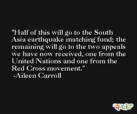 Half of this will go to the South Asia earthquake matching fund; the remaining will go to the two appeals we have now received, one from the United Nations and one from the Red Cross movement. -Aileen Carroll