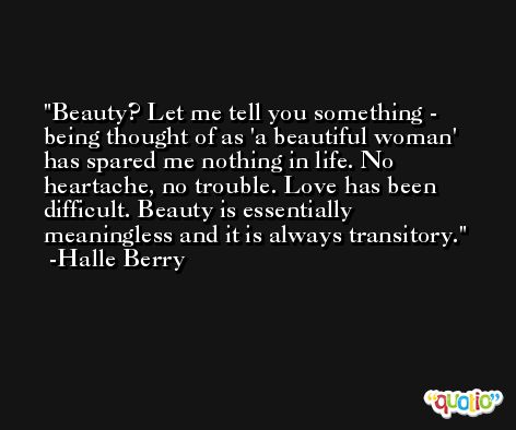 Beauty? Let me tell you something - being thought of as 'a beautiful woman' has spared me nothing in life. No heartache, no trouble. Love has been difficult. Beauty is essentially meaningless and it is always transitory. -Halle Berry