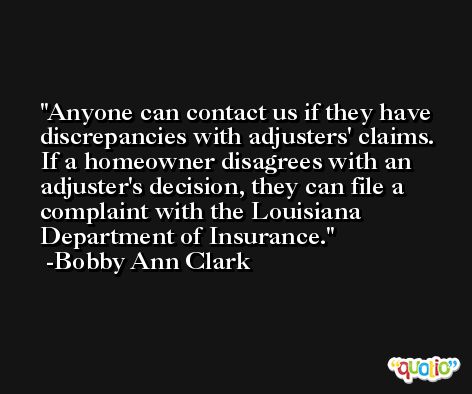 Anyone can contact us if they have discrepancies with adjusters' claims. If a homeowner disagrees with an adjuster's decision, they can file a complaint with the Louisiana Department of Insurance. -Bobby Ann Clark