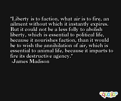 Liberty is to faction, what air is to fire, an ailment without which it instantly expires. But it could not be a less folly to abolish liberty, which is essential to political life, because it nourishes faction, than it would be to wish the annihilation of air, which is essential to animal life, because it imparts to fire its destructive agency. -James Madison