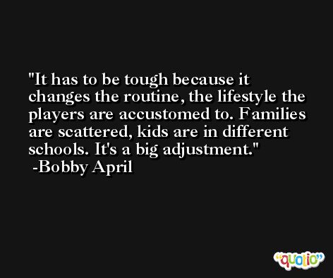 It has to be tough because it changes the routine, the lifestyle the players are accustomed to. Families are scattered, kids are in different schools. It's a big adjustment. -Bobby April