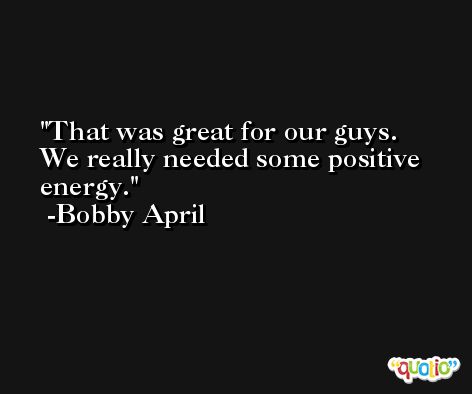 That was great for our guys. We really needed some positive energy. -Bobby April