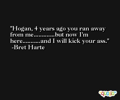 Hogan, 4 years ago you ran away from me.............but now I'm here...........and I will kick your ass. -Bret Harte