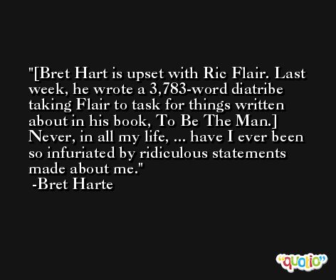 [Bret Hart is upset with Ric Flair. Last week, he wrote a 3,783-word diatribe taking Flair to task for things written about in his book, To Be The Man.] Never, in all my life, ... have I ever been so infuriated by ridiculous statements made about me. -Bret Harte