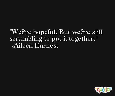 We?re hopeful. But we?re still scrambling to put it together. -Aileen Earnest