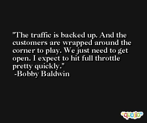 The traffic is backed up. And the customers are wrapped around the corner to play. We just need to get open. I expect to hit full throttle pretty quickly. -Bobby Baldwin
