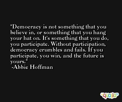 Democracy is not something that you believe in, or something that you hang your hat on. It's something that you do, you participate. Without participation, democracy crumbles and fails. If you participate, you win, and the future is yours. -Abbie Hoffman