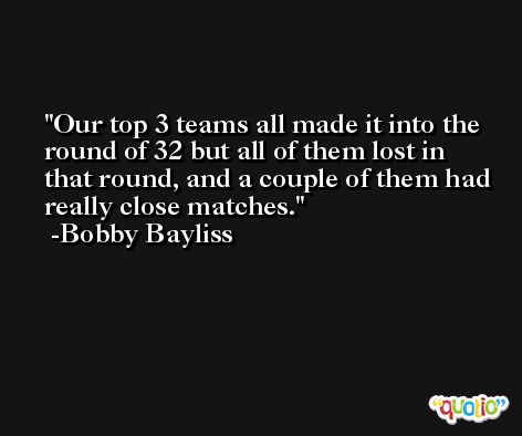 Our top 3 teams all made it into the round of 32 but all of them lost in that round, and a couple of them had really close matches. -Bobby Bayliss