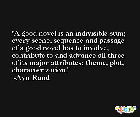 A good novel is an indivisible sum; every scene, sequence and passage of a good novel has to involve, contribute to and advance all three of its major attributes: theme, plot, characterization. -Ayn Rand