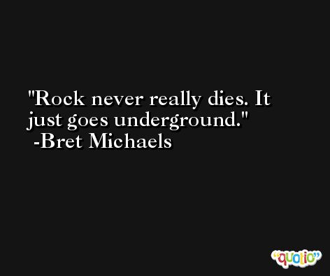 Rock never really dies. It just goes underground. -Bret Michaels