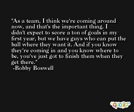 As a team, I think we're coming around now, and that's the important thing. I didn't expect to score a ton of goals in my first year, but we have guys who can put the ball where they want it. And if you know they're coming in and you know where to be, you've just got to finish them when they get there. -Bobby Boswell