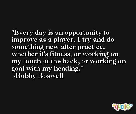 Every day is an opportunity to improve as a player. I try and do something new after practice, whether it's fitness, or working on my touch at the back, or working on goal with my heading. -Bobby Boswell