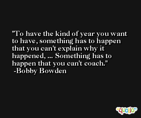 To have the kind of year you want to have, something has to happen that you can't explain why it happened, ... Something has to happen that you can't coach. -Bobby Bowden