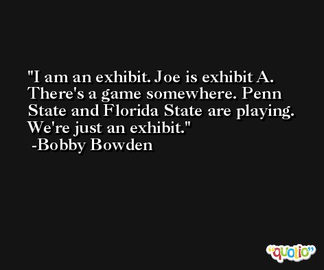 I am an exhibit. Joe is exhibit A. There's a game somewhere. Penn State and Florida State are playing. We're just an exhibit. -Bobby Bowden