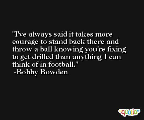 I've always said it takes more courage to stand back there and throw a ball knowing you're fixing to get drilled than anything I can think of in football. -Bobby Bowden
