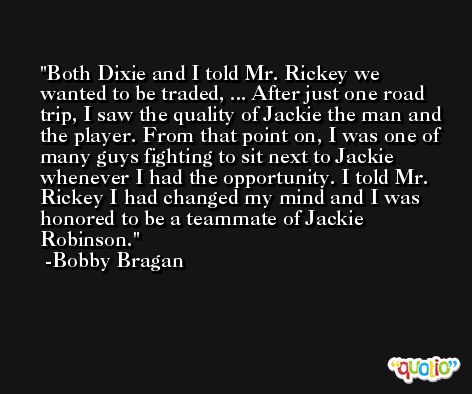 Both Dixie and I told Mr. Rickey we wanted to be traded, ... After just one road trip, I saw the quality of Jackie the man and the player. From that point on, I was one of many guys fighting to sit next to Jackie whenever I had the opportunity. I told Mr. Rickey I had changed my mind and I was honored to be a teammate of Jackie Robinson. -Bobby Bragan