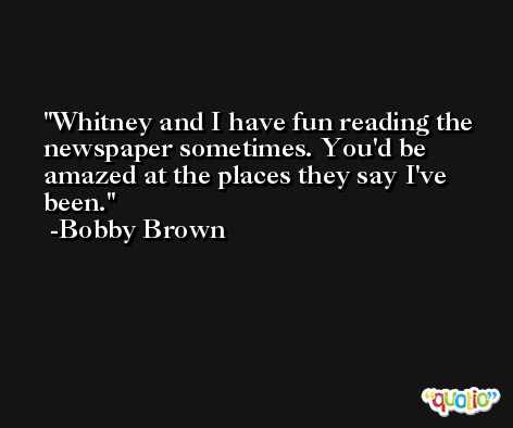 Whitney and I have fun reading the newspaper sometimes. You'd be amazed at the places they say I've been. -Bobby Brown
