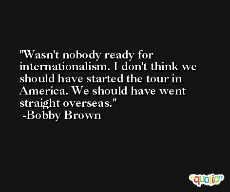 Wasn't nobody ready for internationalism. I don't think we should have started the tour in America. We should have went straight overseas. -Bobby Brown