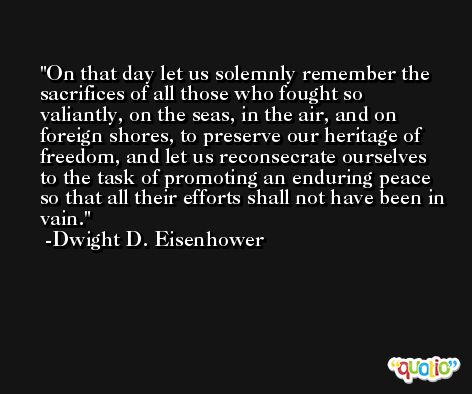 On that day let us solemnly remember the sacrifices of all those who fought so valiantly, on the seas, in the air, and on foreign shores, to preserve our heritage of freedom, and let us reconsecrate ourselves to the task of promoting an enduring peace so that all their efforts shall not have been in vain. -Dwight D. Eisenhower