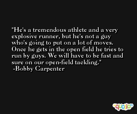 He's a tremendous athlete and a very explosive runner, but he's not a guy who's going to put on a lot of moves. Once he gets in the open field he tries to run by guys. We will have to be fast and sure on our open-field tackling. -Bobby Carpenter