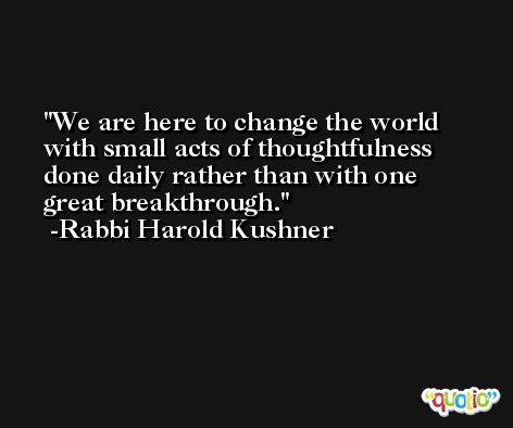 We are here to change the world with small acts of thoughtfulness done daily rather than with one great breakthrough. -Rabbi Harold Kushner