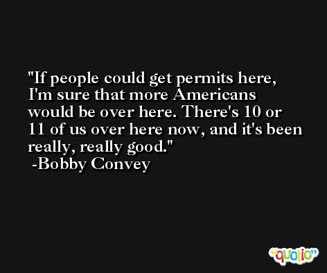 If people could get permits here, I'm sure that more Americans would be over here. There's 10 or 11 of us over here now, and it's been really, really good. -Bobby Convey