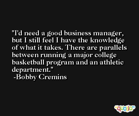 I'd need a good business manager, but I still feel I have the knowledge of what it takes. There are parallels between running a major college basketball program and an athletic department. -Bobby Cremins