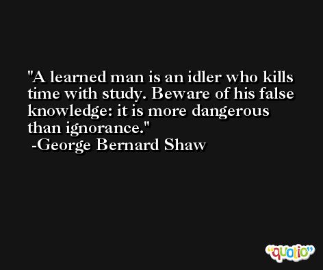 A learned man is an idler who kills time with study. Beware of his false knowledge: it is more dangerous than ignorance. -George Bernard Shaw