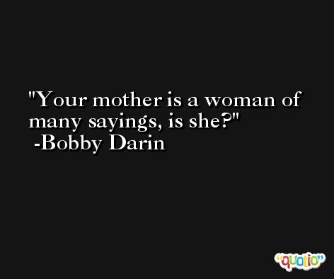 Your mother is a woman of many sayings, is she? -Bobby Darin