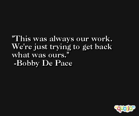 This was always our work. We're just trying to get back what was ours. -Bobby De Pace