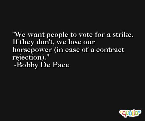 We want people to vote for a strike. If they don't, we lose our horsepower (in case of a contract rejection). -Bobby De Pace
