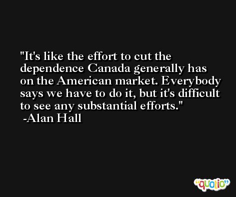 It's like the effort to cut the dependence Canada generally has on the American market. Everybody says we have to do it, but it's difficult to see any substantial efforts. -Alan Hall