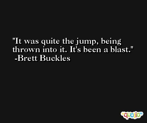 It was quite the jump, being thrown into it. It's been a blast. -Brett Buckles