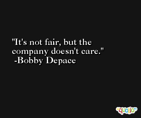 It's not fair, but the company doesn't care. -Bobby Depace