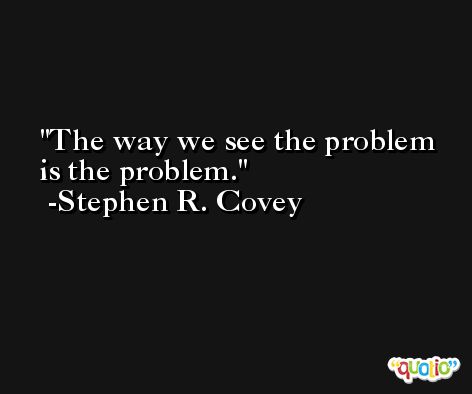 The way we see the problem is the problem. -Stephen R. Covey