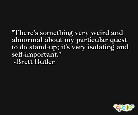 There's something very weird and abnormal about my particular quest to do stand-up; it's very isolating and self-important. -Brett Butler