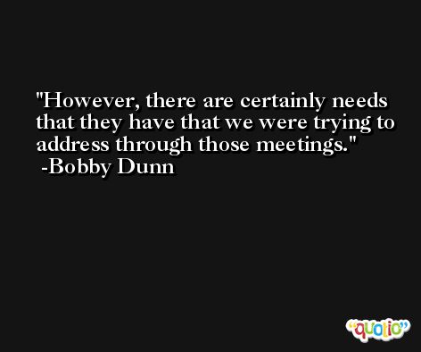 However, there are certainly needs that they have that we were trying to address through those meetings. -Bobby Dunn