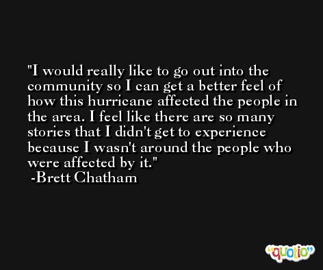 I would really like to go out into the community so I can get a better feel of how this hurricane affected the people in the area. I feel like there are so many stories that I didn't get to experience because I wasn't around the people who were affected by it. -Brett Chatham
