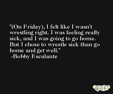 (On Friday), I felt like I wasn't wrestling right. I was feeling really sick, and I was going to go home. But I chose to wrestle sick than go home and get well. -Bobby Escalante