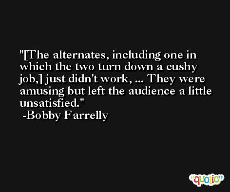 [The alternates, including one in which the two turn down a cushy job,] just didn't work, ... They were amusing but left the audience a little unsatisfied. -Bobby Farrelly