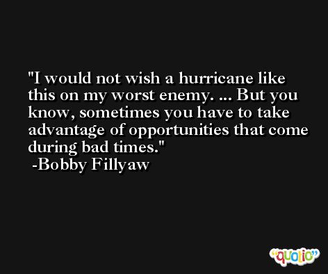 I would not wish a hurricane like this on my worst enemy. ... But you know, sometimes you have to take advantage of opportunities that come during bad times. -Bobby Fillyaw