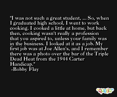 I was not such a great student, ... So, when I graduated high school, I went to work cooking. I cooked a little at home, but back then, cooking wasn't really a profession that you aspired to, unless your family was in the business. I looked at it as a job. My first job was at Joe Allen's, and I remember there was a photo over the bar of the Triple Dead Heat from the 1944 Carter Handicap. -Bobby Flay