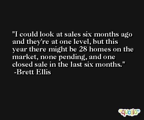 I could look at sales six months ago and they're at one level, but this year there might be 28 homes on the market, none pending, and one closed sale in the last six months. -Brett Ellis
