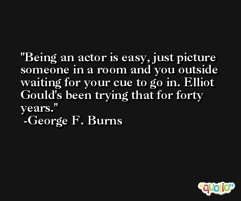 Being an actor is easy, just picture someone in a room and you outside waiting for your cue to go in. Elliot Gould's been trying that for forty years. -George F. Burns